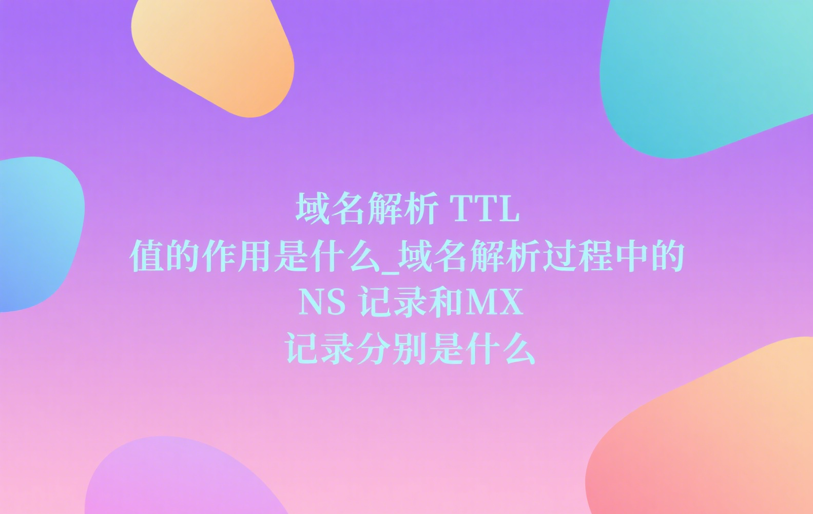 域名解析 TTL 值的作用是什么_域名解析过程中的 NS 记录和 MX 记录分别是什么